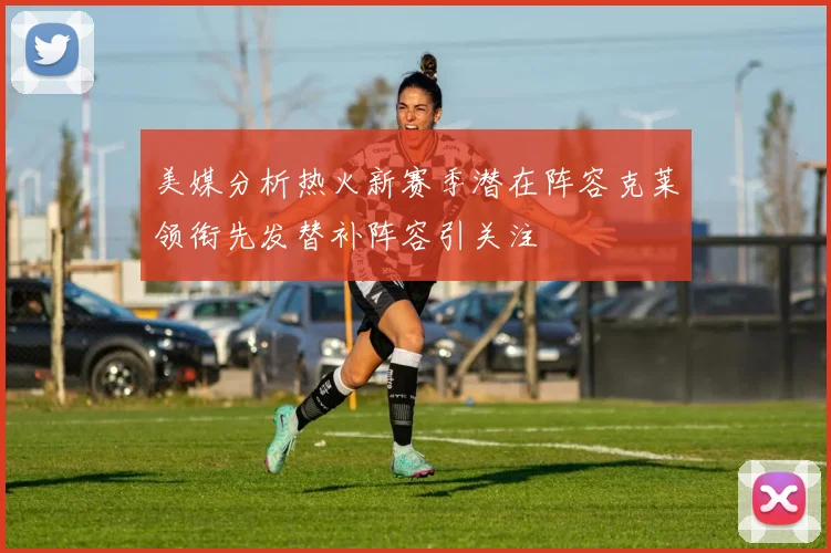 美媒分析热火新赛季潜在阵容克莱领衔先发替补阵容引关注